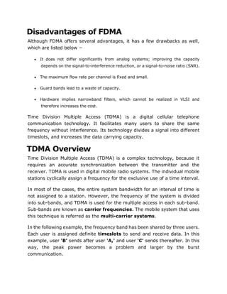 Disadvantages of FDMA
Although FDMA offers several advantages, it has a few drawbacks as well,
which are listed below −
 It does not differ significantly from analog systems; improving the capacity
depends on the signal-to-interference reduction, or a signal-to-noise ratio (SNR).
 The maximum flow rate per channel is fixed and small.
 Guard bands lead to a waste of capacity.
 Hardware implies narrowband filters, which cannot be realized in VLSI and
therefore increases the cost.
Time Division Multiple Access (TDMA) is a digital cellular telephone
communication technology. It facilitates many users to share the same
frequency without interference. Its technology divides a signal into different
timeslots, and increases the data carrying capacity.
TDMA Overview
Time Division Multiple Access (TDMA) is a complex technology, because it
requires an accurate synchronization between the transmitter and the
receiver. TDMA is used in digital mobile radio systems. The individual mobile
stations cyclically assign a frequency for the exclusive use of a time interval.
In most of the cases, the entire system bandwidth for an interval of time is
not assigned to a station. However, the frequency of the system is divided
into sub-bands, and TDMA is used for the multiple access in each sub-band.
Sub-bands are known as carrier frequencies. The mobile system that uses
this technique is referred as the multi-carrier systems.
In the following example, the frequency band has been shared by three users.
Each user is assigned definite timeslots to send and receive data. In this
example, user ‘B’ sends after user ‘A,’ and user ‘C’ sends thereafter. In this
way, the peak power becomes a problem and larger by the burst
communication.
 