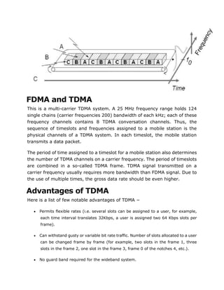 FDMA and TDMA
This is a multi-carrier TDMA system. A 25 MHz frequency range holds 124
single chains (carrier frequencies 200) bandwidth of each kHz; each of these
frequency channels contains 8 TDMA conversation channels. Thus, the
sequence of timeslots and frequencies assigned to a mobile station is the
physical channels of a TDMA system. In each timeslot, the mobile station
transmits a data packet.
The period of time assigned to a timeslot for a mobile station also determines
the number of TDMA channels on a carrier frequency. The period of timeslots
are combined in a so-called TDMA frame. TDMA signal transmitted on a
carrier frequency usually requires more bandwidth than FDMA signal. Due to
the use of multiple times, the gross data rate should be even higher.
Advantages of TDMA
Here is a list of few notable advantages of TDMA −
 Permits flexible rates (i.e. several slots can be assigned to a user, for example,
each time interval translates 32Kbps, a user is assigned two 64 Kbps slots per
frame).
 Can withstand gusty or variable bit rate traffic. Number of slots allocated to a user
can be changed frame by frame (for example, two slots in the frame 1, three
slots in the frame 2, one slot in the frame 3, frame 0 of the notches 4, etc.).
 No guard band required for the wideband system.
 