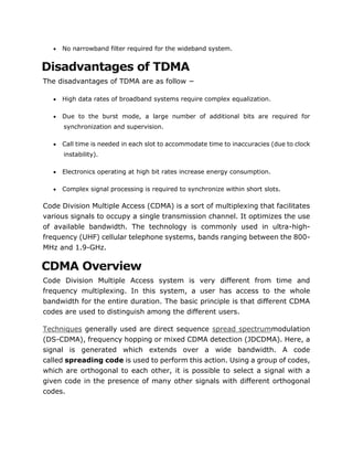  No narrowband filter required for the wideband system.
Disadvantages of TDMA
The disadvantages of TDMA are as follow −
 High data rates of broadband systems require complex equalization.
 Due to the burst mode, a large number of additional bits are required for
synchronization and supervision.
 Call time is needed in each slot to accommodate time to inaccuracies (due to clock
instability).
 Electronics operating at high bit rates increase energy consumption.
 Complex signal processing is required to synchronize within short slots.
Code Division Multiple Access (CDMA) is a sort of multiplexing that facilitates
various signals to occupy a single transmission channel. It optimizes the use
of available bandwidth. The technology is commonly used in ultra-high-
frequency (UHF) cellular telephone systems, bands ranging between the 800-
MHz and 1.9-GHz.
CDMA Overview
Code Division Multiple Access system is very different from time and
frequency multiplexing. In this system, a user has access to the whole
bandwidth for the entire duration. The basic principle is that different CDMA
codes are used to distinguish among the different users.
Techniques generally used are direct sequence spread spectrummodulation
(DS-CDMA), frequency hopping or mixed CDMA detection (JDCDMA). Here, a
signal is generated which extends over a wide bandwidth. A code
called spreading code is used to perform this action. Using a group of codes,
which are orthogonal to each other, it is possible to select a signal with a
given code in the presence of many other signals with different orthogonal
codes.
 