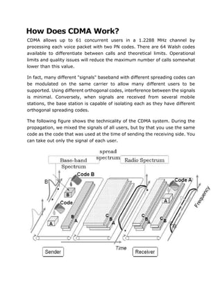 How Does CDMA Work?
CDMA allows up to 61 concurrent users in a 1.2288 MHz channel by
processing each voice packet with two PN codes. There are 64 Walsh codes
available to differentiate between calls and theoretical limits. Operational
limits and quality issues will reduce the maximum number of calls somewhat
lower than this value.
In fact, many different "signals" baseband with different spreading codes can
be modulated on the same carrier to allow many different users to be
supported. Using different orthogonal codes, interference between the signals
is minimal. Conversely, when signals are received from several mobile
stations, the base station is capable of isolating each as they have different
orthogonal spreading codes.
The following figure shows the technicality of the CDMA system. During the
propagation, we mixed the signals of all users, but by that you use the same
code as the code that was used at the time of sending the receiving side. You
can take out only the signal of each user.
 