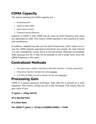 CDMA Capacity
The factors deciding the CDMA capacity are −
 Processing Gain
 Signal to Noise Ratio
 Voice Activity Factor
 Frequency Reuse Efficiency
Capacity in CDMA is soft, CDMA has all users on each frequency and users
are separated by code. This means, CDMA operates in the presence of noise
and interference.
In addition, neighboring cells use the same frequencies, which means no re-
use. So, CDMA capacity calculations should be very simple. No code channel
in a cell, multiplied by no cell. But it is not that simple. Although not available
code channels are 64, it may not be possible to use a single time, since the
CDMA frequency is the same.
Centralized Methods
 The band used in CDMA is 824 MHz to 894 MHz (50 MHz + 20 MHz separation).
 Frequency channel is divided into code channels.
 1.25 MHz of FDMA channel is divided into 64 code channels.
Processing Gain
CDMA is a spread spectrum technique. Each data bit is spread by a code
sequence. This means, energy per bit is also increased. This means that we
get a gain of this.
P (gain) = 10log (W/R)
W is Spread Rate
R is Data Rate
For CDMA P (gain) = 10 log (1228800/9600) = 21dB
 