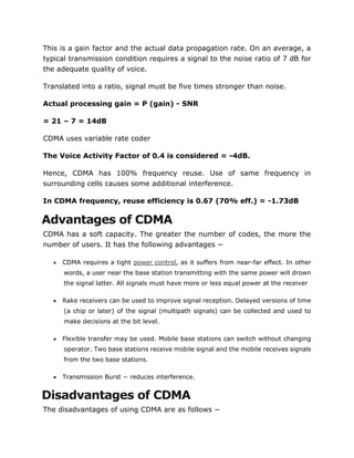 This is a gain factor and the actual data propagation rate. On an average, a
typical transmission condition requires a signal to the noise ratio of 7 dB for
the adequate quality of voice.
Translated into a ratio, signal must be five times stronger than noise.
Actual processing gain = P (gain) - SNR
= 21 – 7 = 14dB
CDMA uses variable rate coder
The Voice Activity Factor of 0.4 is considered = -4dB.
Hence, CDMA has 100% frequency reuse. Use of same frequency in
surrounding cells causes some additional interference.
In CDMA frequency, reuse efficiency is 0.67 (70% eff.) = -1.73dB
Advantages of CDMA
CDMA has a soft capacity. The greater the number of codes, the more the
number of users. It has the following advantages −
 CDMA requires a tight power control, as it suffers from near-far effect. In other
words, a user near the base station transmitting with the same power will drown
the signal latter. All signals must have more or less equal power at the receiver
 Rake receivers can be used to improve signal reception. Delayed versions of time
(a chip or later) of the signal (multipath signals) can be collected and used to
make decisions at the bit level.
 Flexible transfer may be used. Mobile base stations can switch without changing
operator. Two base stations receive mobile signal and the mobile receives signals
from the two base stations.
 Transmission Burst − reduces interference.
Disadvantages of CDMA
The disadvantages of using CDMA are as follows −
 
