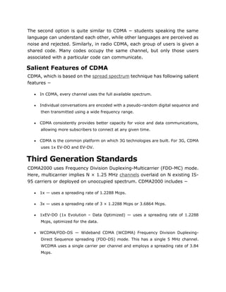 The second option is quite similar to CDMA − students speaking the same
language can understand each other, while other languages are perceived as
noise and rejected. Similarly, in radio CDMA, each group of users is given a
shared code. Many codes occupy the same channel, but only those users
associated with a particular code can communicate.
Salient Features of CDMA
CDMA, which is based on the spread spectrum technique has following salient
features −
 In CDMA, every channel uses the full available spectrum.
 Individual conversations are encoded with a pseudo-random digital sequence and
then transmitted using a wide frequency range.
 CDMA consistently provides better capacity for voice and data communications,
allowing more subscribers to connect at any given time.
 CDMA is the common platform on which 3G technologies are built. For 3G, CDMA
uses 1x EV-DO and EV-DV.
Third Generation Standards
CDMA2000 uses Frequency Division Duplexing-Multicarrier (FDD-MC) mode.
Here, multicarrier implies N × 1.25 MHz channels overlaid on N existing IS-
95 carriers or deployed on unoccupied spectrum. CDMA2000 includes −
 1x — uses a spreading rate of 1.2288 Mcps.
 3x — uses a spreading rate of 3 × 1.2288 Mcps or 3.6864 Mcps.
 1xEV-DO (1x Evolution – Data Optimized) — uses a spreading rate of 1.2288
Mcps, optimized for the data.
 WCDMA/FDD-DS — Wideband CDMA (WCDMA) Frequency Division Duplexing-
Direct Sequence spreading (FDD-DS) mode. This has a single 5 MHz channel.
WCDMA uses a single carrier per channel and employs a spreading rate of 3.84
Mcps.
 
