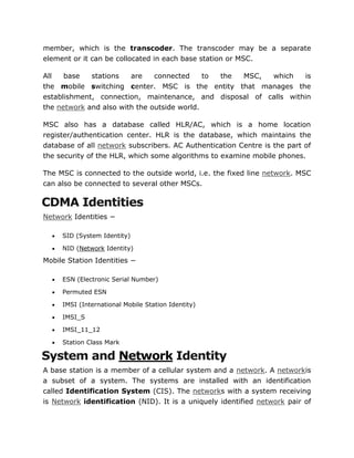 member, which is the transcoder. The transcoder may be a separate
element or it can be collocated in each base station or MSC.
All base stations are connected to the MSC, which is
the mobile switching center. MSC is the entity that manages the
establishment, connection, maintenance, and disposal of calls within
the network and also with the outside world.
MSC also has a database called HLR/AC, which is a home location
register/authentication center. HLR is the database, which maintains the
database of all network subscribers. AC Authentication Centre is the part of
the security of the HLR, which some algorithms to examine mobile phones.
The MSC is connected to the outside world, i.e. the fixed line network. MSC
can also be connected to several other MSCs.
CDMA Identities
Network Identities −
 SID (System Identity)
 NID (Network Identity)
Mobile Station Identities −
 ESN (Electronic Serial Number)
 Permuted ESN
 IMSI (International Mobile Station Identity)
 IMSI_S
 IMSI_11_12
 Station Class Mark
System and Network Identity
A base station is a member of a cellular system and a network. A networkis
a subset of a system. The systems are installed with an identification
called Identification System (CIS). The networks with a system receiving
is Network identification (NID). It is a uniquely identified network pair of
 