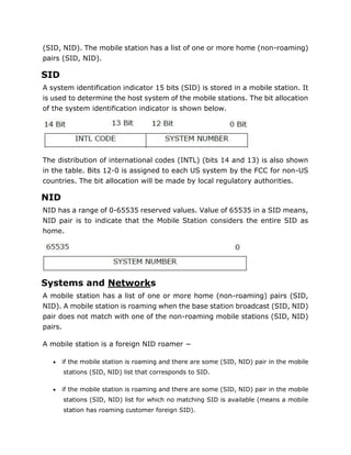 (SID, NID). The mobile station has a list of one or more home (non-roaming)
pairs (SID, NID).
SID
A system identification indicator 15 bits (SID) is stored in a mobile station. It
is used to determine the host system of the mobile stations. The bit allocation
of the system identification indicator is shown below.
The distribution of international codes (INTL) (bits 14 and 13) is also shown
in the table. Bits 12-0 is assigned to each US system by the FCC for non-US
countries. The bit allocation will be made by local regulatory authorities.
NID
NID has a range of 0-65535 reserved values. Value of 65535 in a SID means,
NID pair is to indicate that the Mobile Station considers the entire SID as
home.
Systems and Networks
A mobile station has a list of one or more home (non-roaming) pairs (SID,
NID). A mobile station is roaming when the base station broadcast (SID, NID)
pair does not match with one of the non-roaming mobile stations (SID, NID)
pairs.
A mobile station is a foreign NID roamer −
 if the mobile station is roaming and there are some (SID, NID) pair in the mobile
stations (SID, NID) list that corresponds to SID.
 if the mobile station is roaming and there are some (SID, NID) pair in the mobile
stations (SID, NID) list for which no matching SID is available (means a mobile
station has roaming customer foreign SID).
 