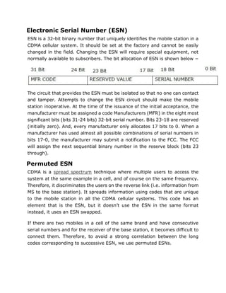 Electronic Serial Number (ESN)
ESN is a 32-bit binary number that uniquely identifies the mobile station in a
CDMA cellular system. It should be set at the factory and cannot be easily
changed in the field. Changing the ESN will require special equipment, not
normally available to subscribers. The bit allocation of ESN is shown below −
The circuit that provides the ESN must be isolated so that no one can contact
and tamper. Attempts to change the ESN circuit should make the mobile
station inoperative. At the time of the issuance of the initial acceptance, the
manufacturer must be assigned a code Manufacturers (MFR) in the eight most
significant bits (bits 31-24 bits) 32-bit serial number. Bits 23-18 are reserved
(initially zero). And, every manufacturer only allocates 17 bits to 0. When a
manufacturer has used almost all possible combinations of serial numbers in
bits 17-0, the manufacturer may submit a notification to the FCC. The FCC
will assign the next sequential binary number in the reserve block (bits 23
through).
Permuted ESN
CDMA is a spread spectrum technique where multiple users to access the
system at the same example in a cell, and of course on the same frequency.
Therefore, it discriminates the users on the reverse link (i.e. information from
MS to the base station). It spreads information using codes that are unique
to the mobile station in all the CDMA cellular systems. This code has an
element that is the ESN, but it doesn’t use the ESN in the same format
instead, it uses an ESN swapped.
If there are two mobiles in a cell of the same brand and have consecutive
serial numbers and for the receiver of the base station, it becomes difficult to
connect them. Therefore, to avoid a strong correlation between the long
codes corresponding to successive ESN, we use permuted ESNs.
 