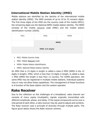 International Mobile Station Identity (IMSI)
Mobile stations are identified by the identity of the international mobile
station Identity (IMSI). The IMSI consists of up to 10 to 15 numeric digits.
The first three digits of the IMSI are the country code of the mobile (MCC),
the remaining digits are the National NMSI mobile station identity. The NMSI
consists of the mobile network code (MNC) and the mobile station
identification number (SIDS).
MCC MSN MSIN
NMSI
IMSI ≤15 digits
 MCC: Mobile Country Code
 MNC: Mobile Network Code
 MSIN: Mobile Station Identification
 NMSI: National Mobile Station Identity
An IMSI that is 15 digits in length is called a class 0 IMSI (NMSI is the 12
digits in length). IMSI, which is less than 15 digits in length, is called a class
1 IMSI (NMSI the length is less than 12 counts). For CDMA operation, the
same IMSI may be registered in multiple mobile stations. Individual systems
may or may not allow these capabilities. The management of these functions
is a function of the base station and the system operator.
Rake Receiver
Due to the reflection on the challenges of a broadband, radio channel can
consists of many copies (multipath), signals originally transmitted with
different amplitude, phase, and delay. If the signal components arrive over a
chip period of each other, a rake receiver may be used to adjust and combine.
The Rake receiver uses a principle of diversity through multiple paths. The
figure given below shows the Rake receiver scheme.
 