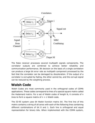 The Rake receiver processes several multipath signals components. The
correlator outputs are combined to achieve better reliability and
communication performance. Bit decision on the basis of a single correlation
can produce a large bit error rate as multipath component processed by the
fact that the correlator can be damaged by discoloration. If the output of a
correlator is corrupted by fading, the other cannot be, and the corrupt signal
can be reduced by the weighting process.
Walsh Code
Walsh Codes are most commonly used in the orthogonal codes of CDMA
applications. These codes correspond to lines of a special square matrix called
the Hadamard matrix. For a set of Walsh codes of length N, it consists of n
lines to form a square matrix of n × n Walsh code.
The IS-95 system uses 64 Walsh function matrix 64. The first line of this
matrix contains a string of all zeros with each of the following lines containing
different combinations of bit 0 and 1. Each line is orthogonal and equal
representation for binary bits. When implemented with the CDMA system,
 