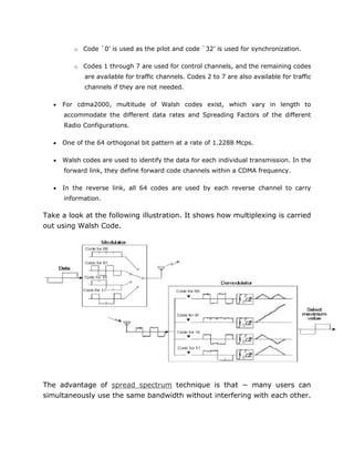 o Code `0’ is used as the pilot and code `32’ is used for synchronization.
o Codes 1 through 7 are used for control channels, and the remaining codes
are available for traffic channels. Codes 2 to 7 are also available for traffic
channels if they are not needed.
 For cdma2000, multitude of Walsh codes exist, which vary in length to
accommodate the different data rates and Spreading Factors of the different
Radio Configurations.
 One of the 64 orthogonal bit pattern at a rate of 1.2288 Mcps.
 Walsh codes are used to identify the data for each individual transmission. In the
forward link, they define forward code channels within a CDMA frequency.
 In the reverse link, all 64 codes are used by each reverse channel to carry
information.
Take a look at the following illustration. It shows how multiplexing is carried
out using Walsh Code.
The advantage of spread spectrum technique is that − many users can
simultaneously use the same bandwidth without interfering with each other.
 