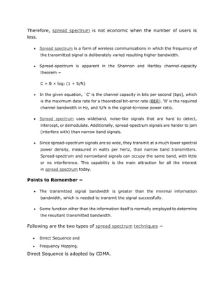 Therefore, spread spectrum is not economic when the number of users is
less.
 Spread spectrum is a form of wireless communications in which the frequency of
the transmitted signal is deliberately varied resulting higher bandwidth.
 Spread-spectrum is apparent in the Shannon and Hartley channel-capacity
theorem −
C = B × log2 (1 + S/N)
 In the given equation, `C’ is the channel capacity in bits per second (bps), which
is the maximum data rate for a theoretical bit-error rate (BER). ‘B’ is the required
channel bandwidth in Hz, and S/N is the signal-to-noise power ratio.
 Spread spectrum uses wideband, noise-like signals that are hard to detect,
intercept, or demodulate. Additionally, spread-spectrum signals are harder to jam
(interfere with) than narrow band signals.
 Since spread-spectrum signals are so wide, they transmit at a much lower spectral
power density, measured in watts per hertz, than narrow band transmitters.
Spread-spectrum and narrowband signals can occupy the same band, with little
or no interference. This capability is the main attraction for all the interest
in spread spectrum today.
Points to Remember −
 The transmitted signal bandwidth is greater than the minimal information
bandwidth, which is needed to transmit the signal successfully.
 Some function other than the information itself is normally employed to determine
the resultant transmitted bandwidth.
Following are the two types of spread spectrum techniques −
 Direct Sequence and
 Frequency Hopping.
Direct Sequence is adopted by CDMA.
 