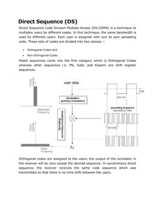 Direct Sequence (DS)
Direct Sequence Code Division Multiple Access (DS-CDMA) is a technique to
multiplex users by different codes. In this technique, the same bandwidth is
used by different users. Each user is assigned with one its own spreading
code. These sets of codes are divided into two classes −
 Orthogonal Codes and
 Non-Orthogonal Codes
Walsh sequences come into the first category which is Orthogonal Codes
whereas other sequences i.e. PN, Gold, and Kasami are shift register
sequences.
Orthogonal codes are assigned to the users, the output of the correlator in
the receiver will be zero except the desired sequence. In synchronous direct
sequence, the receiver receives the same code sequence which was
transmitted so that there is no time shift between the users.
 