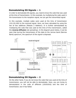 Demodulating DS Signals − 1
In order to demodulate DS signals, you need to know the code that was used
at the time of transmission. In this example, by multiplying the code used in
the transmission to the reception signal, we can get the transmitted signal.
In this example, multiple codes were used at the time of transmission
(10,110,100) to the received signal. Here, we have calculated by using the
law of two additives (Modulo 2 Addition). It is further demodulated by
multiplying the code that was used at the time of this transmission, called
the reverse diffusion (de-spreading). In the diagram given below, it can be
seen that during the transmission of the data to the narrow band (Narrow
Band) spectrum, the spectrum of the signal is dispread.
Demodulating DS Signals − 2
On the other hand, if you do not know the code that was used at the time of
transmission, you will not be able to demodulate. Here, you are trying to
demodulation in the code of different (10101010) and the time of
transmission, but it has failed.
 