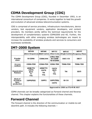 CDMA Development Group (CDG)
The CDMA Development Group (CDG), founded in December 1993, is an
international consortium of companies. It works together to lead the growth
and evolution of advanced wireless telecommunication systems.
CDG is comprised of service providers, infrastructure manufacturers, device
vendors, test equipment vendors, application developers, and content
providers. Its members jointly define the technical requirements for the
development of complementary systems CDMA2000 and 4G. Further, the
interoperability with other emerging wireless technologies are meant to
increase the availability of wireless products and services to consumers and
businesses worldwide.
IMT-2000 System
CDMA channels can be broadly categorized as Forward channel and Reverse
channel. This chapter explains the functionalities of these channels.
Forward Channel
The Forward channel is the direction of the communication or mobile-to-cell
downlink path. It includes the following channels −
 