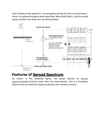 Even looking at the spectrum, it is spreading during the time of transmission.
When it is passed through a band-pass filter (Band Path Filter), only this small
signal remains and these are not demodulated.
Features of Spread Spectrum
As shown in the following figure, the power density of Spread
Spectrumsignals could be lower than the noise density. This is a wonderful
feature that can keep the signals protected and maintain privacy.
 