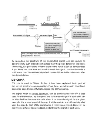 By spreading the spectrum of the transmitted signal, one can reduce its
power density such that it becomes less than the power density of the noise.
In this way, it is possible to hide the signal in the noise. It can be demodulated
if you know the code that was used to send the signal. In case the code is
not known, then the received signal will remain hidden in the noise even after
the demodulation.
DS-CDMA
DS code is used in CDMA. So far, it has been explained basic part of
the spread spectrum communication. From here, we will explain how Direct
Sequence Code Division Multiple Access (DS-CDMA) works.
The signal which is spread spectrum, can be demodulated only by a code
used for transmission. By using this, the transmission signal of each user can
be identified by the separate code when it receives the signal. In the given
example, the spread signal of the user A at the code A, and diffused signal of
user B at code B. Each of the signal when it receives are mixed. However, by
the inverse diffuser (Despreadder), it identifies the signal of each user.
 