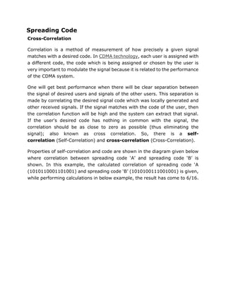 Spreading Code
Cross-Correlation
Correlation is a method of measurement of how precisely a given signal
matches with a desired code. In CDMA technology, each user is assigned with
a different code, the code which is being assigned or chosen by the user is
very important to modulate the signal because it is related to the performance
of the CDMA system.
One will get best performance when there will be clear separation between
the signal of desired users and signals of the other users. This separation is
made by correlating the desired signal code which was locally generated and
other received signals. If the signal matches with the code of the user, then
the correlation function will be high and the system can extract that signal.
If the user's desired code has nothing in common with the signal, the
correlation should be as close to zero as possible (thus eliminating the
signal); also known as cross correlation. So, there is a self-
correlation (Self-Correlation) and cross-correlation (Cross-Correlation).
Properties of self-correlation and code are shown in the diagram given below
where correlation between spreading code ‘A’ and spreading code ‘B’ is
shown. In this example, the calculated correlation of spreading code ‘A
(1010110001101001) and spreading code ‘B’ (1010100111001001) is given,
while performing calculations in below example, the result has come to 6/16.
 