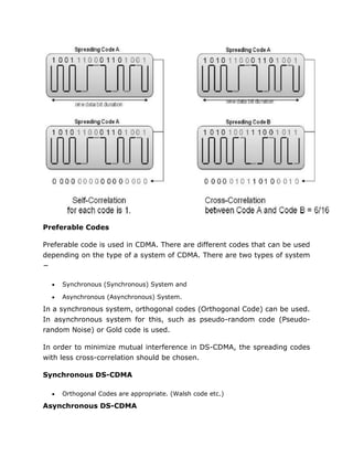 Preferable Codes
Preferable code is used in CDMA. There are different codes that can be used
depending on the type of a system of CDMA. There are two types of system
−
 Synchronous (Synchronous) System and
 Asynchronous (Asynchronous) System.
In a synchronous system, orthogonal codes (Orthogonal Code) can be used.
In asynchronous system for this, such as pseudo-random code (Pseudo-
random Noise) or Gold code is used.
In order to minimize mutual interference in DS-CDMA, the spreading codes
with less cross-correlation should be chosen.
Synchronous DS-CDMA
 Orthogonal Codes are appropriate. (Walsh code etc.)
Asynchronous DS-CDMA
 