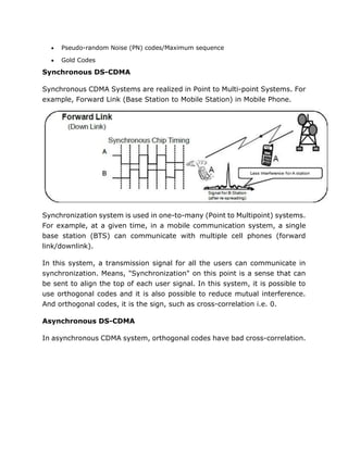  Pseudo-random Noise (PN) codes/Maximum sequence
 Gold Codes
Synchronous DS-CDMA
Synchronous CDMA Systems are realized in Point to Multi-point Systems. For
example, Forward Link (Base Station to Mobile Station) in Mobile Phone.
Synchronization system is used in one-to-many (Point to Multipoint) systems.
For example, at a given time, in a mobile communication system, a single
base station (BTS) can communicate with multiple cell phones (forward
link/downlink).
In this system, a transmission signal for all the users can communicate in
synchronization. Means, "Synchronization" on this point is a sense that can
be sent to align the top of each user signal. In this system, it is possible to
use orthogonal codes and it is also possible to reduce mutual interference.
And orthogonal codes, it is the sign, such as cross-correlation i.e. 0.
Asynchronous DS-CDMA
In asynchronous CDMA system, orthogonal codes have bad cross-correlation.
 