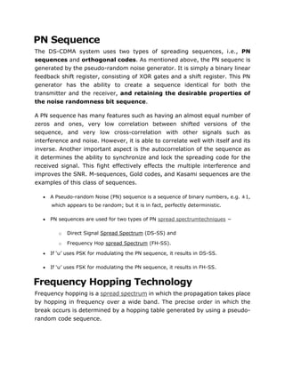 PN Sequence
The DS-CDMA system uses two types of spreading sequences, i.e., PN
sequences and orthogonal codes. As mentioned above, the PN sequenc is
generated by the pseudo-random noise generator. It is simply a binary linear
feedback shift register, consisting of XOR gates and a shift register. This PN
generator has the ability to create a sequence identical for both the
transmitter and the receiver, and retaining the desirable properties of
the noise randomness bit sequence.
A PN sequence has many features such as having an almost equal number of
zeros and ones, very low correlation between shifted versions of the
sequence, and very low cross-correlation with other signals such as
interference and noise. However, it is able to correlate well with itself and its
inverse. Another important aspect is the autocorrelation of the sequence as
it determines the ability to synchronize and lock the spreading code for the
received signal. This fight effectively effects the multiple interference and
improves the SNR. M-sequences, Gold codes, and Kasami sequences are the
examples of this class of sequences.
 A Pseudo-random Noise (PN) sequence is a sequence of binary numbers, e.g. ±1,
which appears to be random; but it is in fact, perfectly deterministic.
 PN sequences are used for two types of PN spread spectrumtechniques −
o Direct Signal Spread Spectrum (DS-SS) and
o Frequency Hop spread Spectrum (FH-SS).
 If ‘u’ uses PSK for modulating the PN sequence, it results in DS-SS.
 If ‘u’ uses FSK for modulating the PN sequence, it results in FH-SS.
Frequency Hopping Technology
Frequency hopping is a spread spectrum in which the propagation takes place
by hopping in frequency over a wide band. The precise order in which the
break occurs is determined by a hopping table generated by using a pseudo-
random code sequence.
 