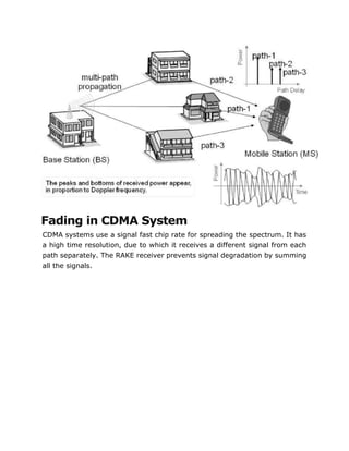 Fading in CDMA System
CDMA systems use a signal fast chip rate for spreading the spectrum. It has
a high time resolution, due to which it receives a different signal from each
path separately. The RAKE receiver prevents signal degradation by summing
all the signals.
 