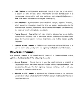  Pilot Channel − Pilot channel is a reference channel. It uses the mobile station
to acquire the time and as a phase reference for coherent demodulation. It is
continuously transmitted by each base station on each active CDMA frequency.
And, each mobile station tracks this signal continuously.
 Sync Channel − Synchronization channel carries a single, repeating message,
which gives the information about the time and system configuration to the
mobile station. Likewise, the mobile station can have the exact system time by
the means of synchronizing to the short code.
 Paging Channel − Paging Channel’s main objective is to send out pages, that is,
notifications of incoming calls, to the mobile stations. The base station uses these
pages to transmit system overhead information and mobile station specific
messages.
 Forward Traffic Channel − Forward Traffic Channels are code channels. It is
used to assign calls, usually voice and signaling traffic to the individual users.
Reverse Channel
The Reverse channel is the mobile-to-cell direction of communication or the
uplink path. It consists of the following channels −
 Access Channel − Access channel is used by mobile stations to establish a
communication with the base station or to answer Paging Channel messages. The
access channel is used for short signaling message exchanges such as call-ups,
responses to pages and registrations.
 Reverse Traffic Channel − Reverse traffic channel is used by the individual
users in their actual calls to transmit traffic from a single mobile station to one or
more base stations.
 