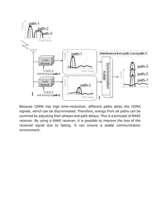 Because CDMA has high time-resolution, different paths delay the CDMA
signals, which can be discriminated. Therefore, energy from all paths can be
summed by adjusting their phases and path delays. This is a principle of RAKE
receiver. By using a RAKE receiver, it is possible to improve the loss of the
received signal due to fading. It can ensure a stable communication
environment.
 
