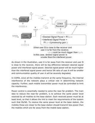 As shown in the illustration, user A is far away from the receiver and user B
is close to the receiver, there will be big difference between desired signal
power and interfered signal power. Desired signal power will be much higher
than the interfered signal power and hence SN ratio of user A will be smaller
and communication quality of user A will be severely degraded.
In CDMA, since all the mobiles transmit at the same frequency, the internal
interference of the network plays a critical role in determining network
capacity. Further, each mobile transmitter power must be controlled to limit
the interference.
Power control is essentially needed to solve the near-far problem. The main
idea to reduce the near-far problem, is to achieve the same power level
received by all mobiles to the base station. Each received power must be at
least level, so that it allows the link to meet the requirements of the system
such that Eb/N0. To receive the same power level at the base station, the
mobiles those are closer to the base station should transmit less power than
the mobiles which are far away from the mobile base station.
 