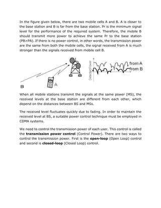 In the figure given below, there are two mobile cells A and B. A is closer to
the base station and B is far from the base station. Pr is the minimum signal
level for the performance of the required system. Therefore, the mobile B
should transmit more power to achieve the same Pr to the base station
(PB>PA). If there is no power control, in other words, the transmission power
are the same from both the mobile cells, the signal received from A is much
stronger than the signals received from mobile cell B.
When all mobile stations transmit the signals at the same power (MS), the
received levels at the base station are different from each other, which
depend on the distances between BS and MSs.
The received level fluctuates quickly due to fading. In order to maintain the
received level at BS, a suitable power control technique must be employed in
CDMA systems.
We need to control the transmission power of each user. This control is called
the transmission power control (Control Power). There are two ways to
control the transmission power. First is the open-loop (Open Loop) control
and second is closed-loop (Closed Loop) control.
 