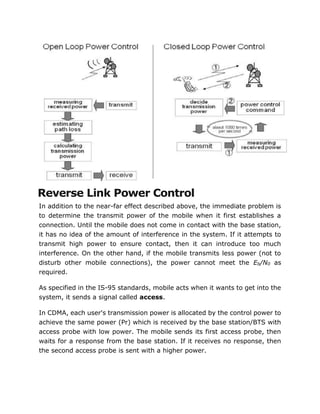 Reverse Link Power Control
In addition to the near-far effect described above, the immediate problem is
to determine the transmit power of the mobile when it first establishes a
connection. Until the mobile does not come in contact with the base station,
it has no idea of the amount of interference in the system. If it attempts to
transmit high power to ensure contact, then it can introduce too much
interference. On the other hand, if the mobile transmits less power (not to
disturb other mobile connections), the power cannot meet the Eb/N0 as
required.
As specified in the IS-95 standards, mobile acts when it wants to get into the
system, it sends a signal called access.
In CDMA, each user's transmission power is allocated by the control power to
achieve the same power (Pr) which is received by the base station/BTS with
access probe with low power. The mobile sends its first access probe, then
waits for a response from the base station. If it receives no response, then
the second access probe is sent with a higher power.
 