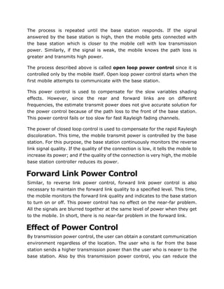 The process is repeated until the base station responds. If the signal
answered by the base station is high, then the mobile gets connected with
the base station which is closer to the mobile cell with low transmission
power. Similarly, if the signal is weak, the mobile knows the path loss is
greater and transmits high power.
The process described above is called open loop power control since it is
controlled only by the mobile itself. Open loop power control starts when the
first mobile attempts to communicate with the base station.
This power control is used to compensate for the slow variables shading
effects. However, since the rear and forward links are on different
frequencies, the estimate transmit power does not give accurate solution for
the power control because of the path loss to the front of the base station.
This power control fails or too slow for fast Rayleigh fading channels.
The power of closed loop control is used to compensate for the rapid Rayleigh
discoloration. This time, the mobile transmit power is controlled by the base
station. For this purpose, the base station continuously monitors the reverse
link signal quality. If the quality of the connection is low, it tells the mobile to
increase its power; and if the quality of the connection is very high, the mobile
base station controller reduces its power.
Forward Link Power Control
Similar, to reverse link power control, forward link power control is also
necessary to maintain the forward link quality to a specified level. This time,
the mobile monitors the forward link quality and indicates to the base station
to turn on or off. This power control has no effect on the near-far problem.
All the signals are blurred together at the same level of power when they get
to the mobile. In short, there is no near-far problem in the forward link.
Effect of Power Control
By transmission power control, the user can obtain a constant communication
environment regardless of the location. The user who is far from the base
station sends a higher transmission power than the user who is nearer to the
base station. Also by this transmission power control, you can reduce the
 
