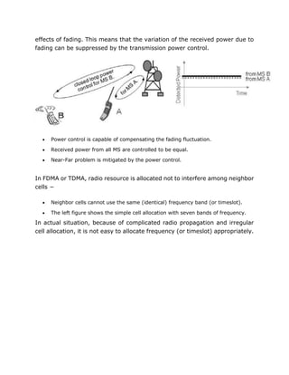 effects of fading. This means that the variation of the received power due to
fading can be suppressed by the transmission power control.
 Power control is capable of compensating the fading fluctuation.
 Received power from all MS are controlled to be equal.
 Near-Far problem is mitigated by the power control.
In FDMA or TDMA, radio resource is allocated not to interfere among neighbor
cells −
 Neighbor cells cannot use the same (identical) frequency band (or timeslot).
 The left figure shows the simple cell allocation with seven bands of frequency.
In actual situation, because of complicated radio propagation and irregular
cell allocation, it is not easy to allocate frequency (or timeslot) appropriately.
 