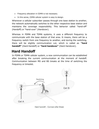  Frequency allocation in CDMA is not necessary.
 In this sense, CDMA cellular system is easy to design.
Whenever a cellular subscriber passes through one base station to another,
the network automatically switches to the other respective base station and
maintains the coverage responsibility. This behavior called "hand-off"
(Handoff) or "hand-over" (Handover).
Whereas in FDMA and TDMA systems, it uses a different frequency to
communicate with the base station of that area. It means, there will be a
frequency switch from one frequency to another, and during the switching,
there will be slightly communication cut, which is called as "hard
handoff" (Hard Handoff) or "hard handover" (Hard Handover).
Hard Handoff
In FDMA or TDMA cellular system, a new communication can be established
after breaking the current communication at the moment of handoff.
Communication between MS and BS breaks at the time of switching the
frequency or timeslot.
 