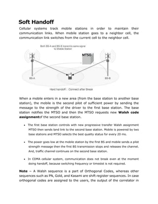 Soft Handoff
Cellular systems track mobile stations in order to maintain their
communication links. When mobile station goes to a neighbor cell, the
communication link switches from the current cell to the neighbor cell.
When a mobile enters in a new area (from the base station to another base
station), the mobile is the second pilot of sufficient power by sending the
message to the strength of the driver to the first base station. The base
station notifies the MTSO and then the MTSO requests new Walsh code
assignmentof the second base station.
 The first base station controls with new progressive transfer Walsh assignment
MTSO then sends land link to the second base station. Mobile is powered by two
base stations and MTSO selects the best quality status for every 20 ms.
 The power goes low at the mobile station by the first BS and mobile sends a pilot
strength message then the first BS transmission stops and releases the channel.
And, traffic channel continues on the second base station.
 In CDMA cellular system, communication does not break even at the moment
doing handoff, because switching frequency or timeslot is not required.
Note − A Walsh sequence is a part of Orthogonal Codes, whereas other
sequences such as PN, Gold, and Kasami are shift register sequences. In case
orthogonal codes are assigned to the users, the output of the correlator in
 