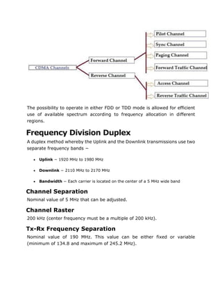 The possibility to operate in either FDD or TDD mode is allowed for efficient
use of available spectrum according to frequency allocation in different
regions.
Frequency Division Duplex
A duplex method whereby the Uplink and the Downlink transmissions use two
separate frequency bands −
 Uplink − 1920 MHz to 1980 MHz
 Downlink − 2110 MHz to 2170 MHz
 Bandwidth − Each carrier is located on the center of a 5 MHz wide band
Channel Separation
Nominal value of 5 MHz that can be adjusted.
Channel Raster
200 kHz (center frequency must be a multiple of 200 kHz).
Tx-Rx Frequency Separation
Nominal value of 190 MHz. This value can be either fixed or variable
(minimum of 134.8 and maximum of 245.2 MHz).
 