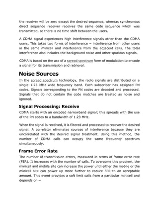 the receiver will be zero except the desired sequence, whereas synchronous
direct sequence receiver receives the same code sequence which was
transmitted, so there is no time shift between the users.
A CDMA signal experiences high interference signals other than the CDMA
users. This takes two forms of interference − interference from other users
in the same minicell and interference from the adjacent cells. The total
interference also includes the background noise and other spurious signals.
CDMA is based on the use of a spread spectrum form of modulation to encode
a signal for its transmission and retrieval.
Noise Sources
In the spread spectrum technology, the radio signals are distributed on a
single 1.23 MHz wide frequency band. Each subscriber has assigned PN
codes. Signals corresponding to the PN codes are decoded and processed.
Signals that do not contain the code matches are treated as noise and
ignored.
Signal Processing: Receive
CDMA starts with an encoded narrowband signal; this spreads with the use
of the PN codes to a bandwidth of 1.23 MHz.
When the signal is received, it is filtered and processed to recover the desired
signal. A correlator eliminates sources of interference because they are
uncorrelated with the desired signal treatment. Using this method, the
number of CDMA calls can occupy the same frequency spectrum
simultaneously.
Frame Error Rate
The number of transmission errors, measured in terms of frame error rate
(FER). It increases with the number of calls. To overcome this problem, the
minicell and mobile site can increase the power until either the mobile or the
minicell site can power up more further to reduce FER to an acceptable
amount. This event provides a soft limit calls from a particular minicell and
depends on −
 