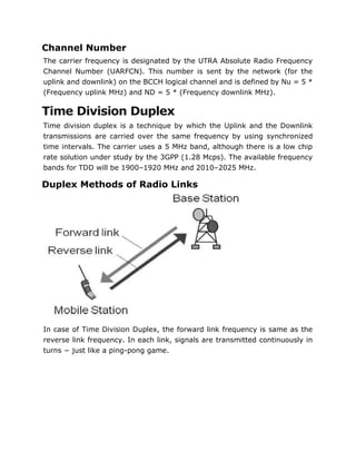 Channel Number
The carrier frequency is designated by the UTRA Absolute Radio Frequency
Channel Number (UARFCN). This number is sent by the network (for the
uplink and downlink) on the BCCH logical channel and is defined by Nu = 5 *
(Frequency uplink MHz) and ND = 5 * (Frequency downlink MHz).
Time Division Duplex
Time division duplex is a technique by which the Uplink and the Downlink
transmissions are carried over the same frequency by using synchronized
time intervals. The carrier uses a 5 MHz band, although there is a low chip
rate solution under study by the 3GPP (1.28 Mcps). The available frequency
bands for TDD will be 1900–1920 MHz and 2010–2025 MHz.
Duplex Methods of Radio Links
In case of Time Division Duplex, the forward link frequency is same as the
reverse link frequency. In each link, signals are transmitted continuously in
turns − just like a ping-pong game.
 
