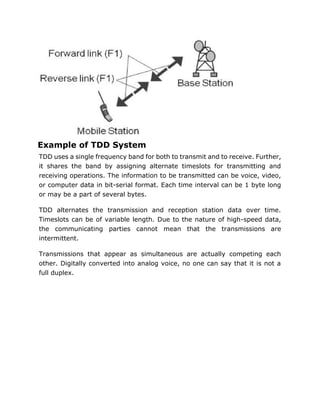Example of TDD System
TDD uses a single frequency band for both to transmit and to receive. Further,
it shares the band by assigning alternate timeslots for transmitting and
receiving operations. The information to be transmitted can be voice, video,
or computer data in bit-serial format. Each time interval can be 1 byte long
or may be a part of several bytes.
TDD alternates the transmission and reception station data over time.
Timeslots can be of variable length. Due to the nature of high-speed data,
the communicating parties cannot mean that the transmissions are
intermittent.
Transmissions that appear as simultaneous are actually competing each
other. Digitally converted into analog voice, no one can say that it is not a
full duplex.
 