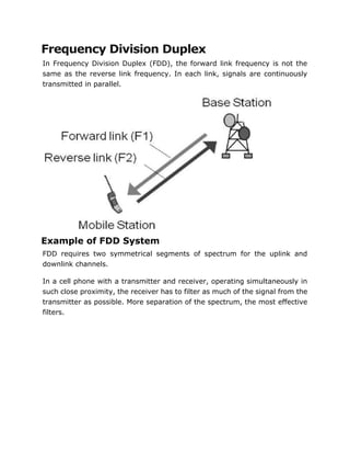 Frequency Division Duplex
In Frequency Division Duplex (FDD), the forward link frequency is not the
same as the reverse link frequency. In each link, signals are continuously
transmitted in parallel.
Example of FDD System
FDD requires two symmetrical segments of spectrum for the uplink and
downlink channels.
In a cell phone with a transmitter and receiver, operating simultaneously in
such close proximity, the receiver has to filter as much of the signal from the
transmitter as possible. More separation of the spectrum, the most effective
filters.
 