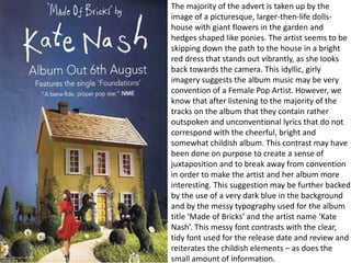 The majority of the advert is taken up by the
image of a picturesque, larger-then-life dolls-
house with giant flowers in the garden and
hedges shaped like ponies. The artist seems to be
skipping down the path to the house in a bright
red dress that stands out vibrantly, as she looks
back towards the camera. This idyllic, girly
imagery suggests the album music may be very
convention of a Female Pop Artist. However, we
know that after listening to the majority of the
tracks on the album that they contain rather
outspoken and unconventional lyrics that do not
correspond with the cheerful, bright and
somewhat childish album. This contrast may have
been done on purpose to create a sense of
juxtaposition and to break away from convention
in order to make the artist and her album more
interesting. This suggestion may be further backed
by the use of a very dark blue in the background
and by the messy typography used for the album
title ‘Made of Bricks’ and the artist name ‘Kate
Nash’. This messy font contrasts with the clear,
tidy font used for the release date and review and
reiterates the childish elements – as does the
small amount of information.
 