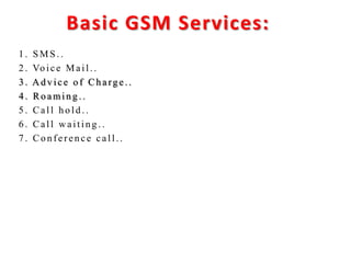 Basic GSM Services:
1 . SMS . .
2 . Vo ice Mail. .
3 . A d v ice o f Ch arg e . .
4 . Ro amin g . .
5 . Call h o ld . .
6 . Call w aitin g . .
7 . Co n f er en ce call. .
 