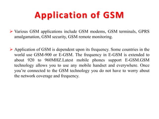 Application of GSM
 Various GSM applications include GSM modems, GSM terminals, GPRS
amalgamation, GSM security, GSM remote monitoring.
 Application of GSM is dependent upon its frequency. Some countries in the
world use GSM-900 or E-GSM. The frequency in E-GSM is extended to
about 920 to 960MHZ.Latest mobile phones support E-GSM.GSM
technology allows you to use any mobile handset and everywhere. Once
you’re connected to the GSM technology you do not have to worry about
the network coverage and frequency.
 