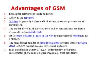 Advantages of GSM
1. Less signal deterioration inside buildings.
2. Ability to use repeaters.
3. Talktime is generally higher in GSM phones due to the pulse nature of
transmission.
4. The availability of SIM allows users to switch networks and handsets at
will, aside from a subsidy lock.
5. GSM covers virtually all parts of the world so international roaming is not
a problem.
6. The much bigger number of subscribers globally creates a better network
effect for GSM handset makers, carriers and end users.
7. High transmission quality of audio and reliability for wireless,
uninterrupted phone calls at higher speeds (e.g. from cars, trains)
 