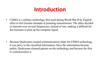 Introduction
• CDMA is a military technology first used during World War II by English
allies to foil German attempts at jamming transmissions. The allies decided
to transmit over several frequencies, instead of one, making it difficult for
the Germans to pick up the complete signal.
• Because Qualcomm created communications chips for CDMA technology,
it was privy to the classified information. Once the information became
public, Qualcomm claimed patents on the technology and became the first
to commercialize it.
 