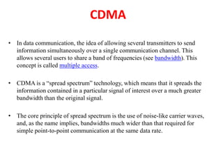 CDMA
• In data communication, the idea of allowing several transmitters to send
information simultaneously over a single communication channel. This
allows several users to share a band of frequencies (see bandwidth). This
concept is called multiple access.
• CDMA is a “spread spectrum” technology, which means that it spreads the
information contained in a particular signal of interest over a much greater
bandwidth than the original signal.
• The core principle of spread spectrum is the use of noise-like carrier waves,
and, as the name implies, bandwidths much wider than that required for
simple point-to-point communication at the same data rate.
 