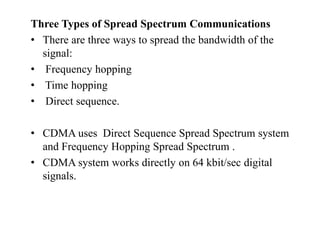 Three Types of Spread Spectrum Communications
• There are three ways to spread the bandwidth of the
signal:
• Frequency hopping
• Time hopping
• Direct sequence.
• CDMA uses Direct Sequence Spread Spectrum system
and Frequency Hopping Spread Spectrum .
• CDMA system works directly on 64 kbit/sec digital
signals.
 