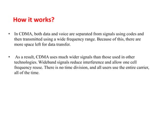 How it works?
• In CDMA, both data and voice are separated from signals using codes and
then transmitted using a wide frequency range. Because of this, there are
more space left for data transfer.
• As a result, CDMA uses much wider signals than those used in other
technologies. Wideband signals reduce interference and allow one cell
frequency reuse. There is no time division, and all users use the entire carrier,
all of the time.
 