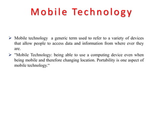  Mobile technology a generic term used to refer to a variety of devices
that allow people to access data and information from where ever they
are.
 "Mobile Technology: being able to use a computing device even when
being mobile and therefore changing location. Portability is one aspect of
mobile technology.“
Mobile Technology
 