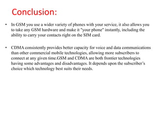 Conclusion:
• In GSM you use a wider variety of phones with your service, it also allows you
to take any GSM hardware and make it "your phone" instantly, including the
ability to carry your contacts right on the SIM card.
• CDMA consistently provides better capacity for voice and data communications
than other commercial mobile technologies, allowing more subscribers to
connect at any given time.GSM and CDMA are both frontier technologies
having some advantages and disadvantages. It depends upon the subscriber’s
choice which technology best suits their needs.
 
