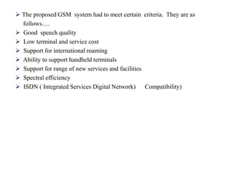  The proposed GSM system had to meet certain criteria. They are as
follows….
 Good speech quality
 Low terminal and service cost
 Support for international roaming
 Ability to support handheld terminals
 Support for range of new services and facilities
 Spectral efficiency
 ISDN ( Integrated Services Digital Network) Compatibility)
 
