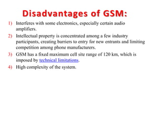 Disadvantages of GSM:
1) Interferes with some electronics, especially certain audio
amplifiers.
2) Intellectual property is concentrated among a few industry
participants, creating barriers to entry for new entrants and limiting
competition among phone manufacturers.
3) GSM has a fixed maximum cell site range of 120 km, which is
imposed by technical limitations.
4) High complexity of the system.
 